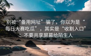 别被“备用网址”骗了，你以为是“每日大赛吃瓜”，其实是“收割入口”：不要共享屏幕给陌生人