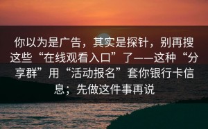 你以为是广告，其实是探针，别再搜这些“在线观看入口”了——这种“分享群”用“活动报名”套你银行卡信息；先做这件事再说