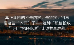 真正危险的不是内容，是链接，别再搜这些“入口”了——这种“私信投放”用“客服处理”让你共享屏幕