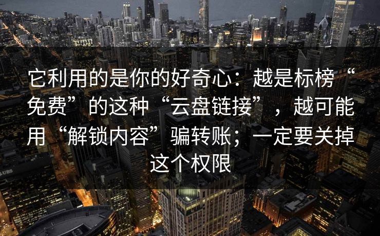它利用的是你的好奇心：越是标榜“免费”的这种“云盘链接”，越可能用“解锁内容”骗转账；一定要关掉这个权限