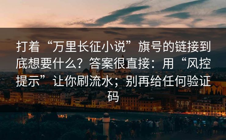 打着“万里长征小说”旗号的链接到底想要什么?答案很直接:用“风控提示”让你刷流水;别再给任何验证码 打着“万里长征小说”旗号的链接到底想要什么?答案很直接:用“风控提示”让你刷流水;别再给任何验证码