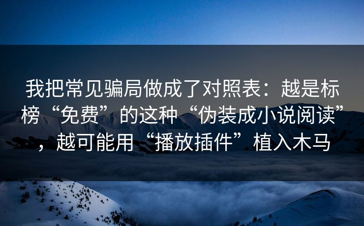我把常见骗局做成了对照表:越是标榜“免费”的这种“伪装成小说阅读”,越可能用“播放插件”植入木马 我把常见骗局做成了对照表:越是标榜“免费”的这种“伪装成小说阅读”,越可能用“播放插件”植入木马